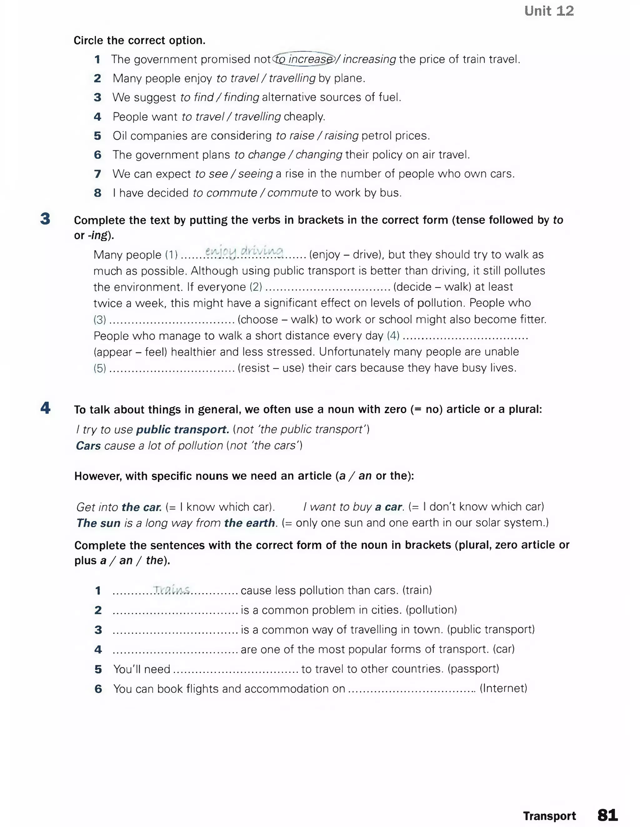 Unit 12
Circle the correct option.
1 The government promised not<fgjncreas£>/increasing the price of train travel.
2 Many people enjoy to travel/ travelling by plane.
3 We suggest to find/ finding alternative sources of fuel.
4 People want to travel/ travelling cheaply.
5 Oil companies are considering to raise / raising petrol prices.
6 The government plans to change / changing their policy on air travel.
7 We can expect to see / seeing a rise in the number of people who own cars.
8 I have decided to commute / commute to work by bus.
3 Complete the text by putting the verbs in brackets in the correct form (tense followed by to
or -ing).
Many people (1)....... .................................(enjoy - drive), but they should try to walk as
much as possible. Although using public transport is better than driving, it still pollutes
the environment. If everyone (2).........................................(decide - walk) at least
twice a week, this might have a significant effect on levels of pollution. People who
(3).........................................(choose - walk) to work or school might also become fitter.
People who manage to walk a short distance every day (4).........................................
(appear - feel) healthier and less stressed. Unfortunately many people are unable
(5).........................................(resist - use) their cars because they have busy lives.
4 To talk about things in general, we often use a noun with zero (= no) article or a plural:
I try to use public transport, (not 'the public transport')
Cars cause a lot of pollution (not 'the cars')
However, with specific nouns we need an article (a / an or the):
Get into the car. (= I know which car). I want to buy a car. (= I don't know which car)
The sun is a long way from the earth. (= only one sun and one earth in our solar system.)
Complete the sentences with the correct form of the noun in brackets (plural, zero article or
plus a / an / the).
1 ........................................cause less pollution than cars, (train)
2 .........................................is a common problem in cities, (pollution)
3 .........................................is a common way of travelling in town, (public transport)
4 .........................................are one of the most popular forms of transport, (car)
5 You'll need.........................................to travel to other countries, (passport)
6 You can book flights and accommodation o n ......................................... (Internet)
Transport 81
 