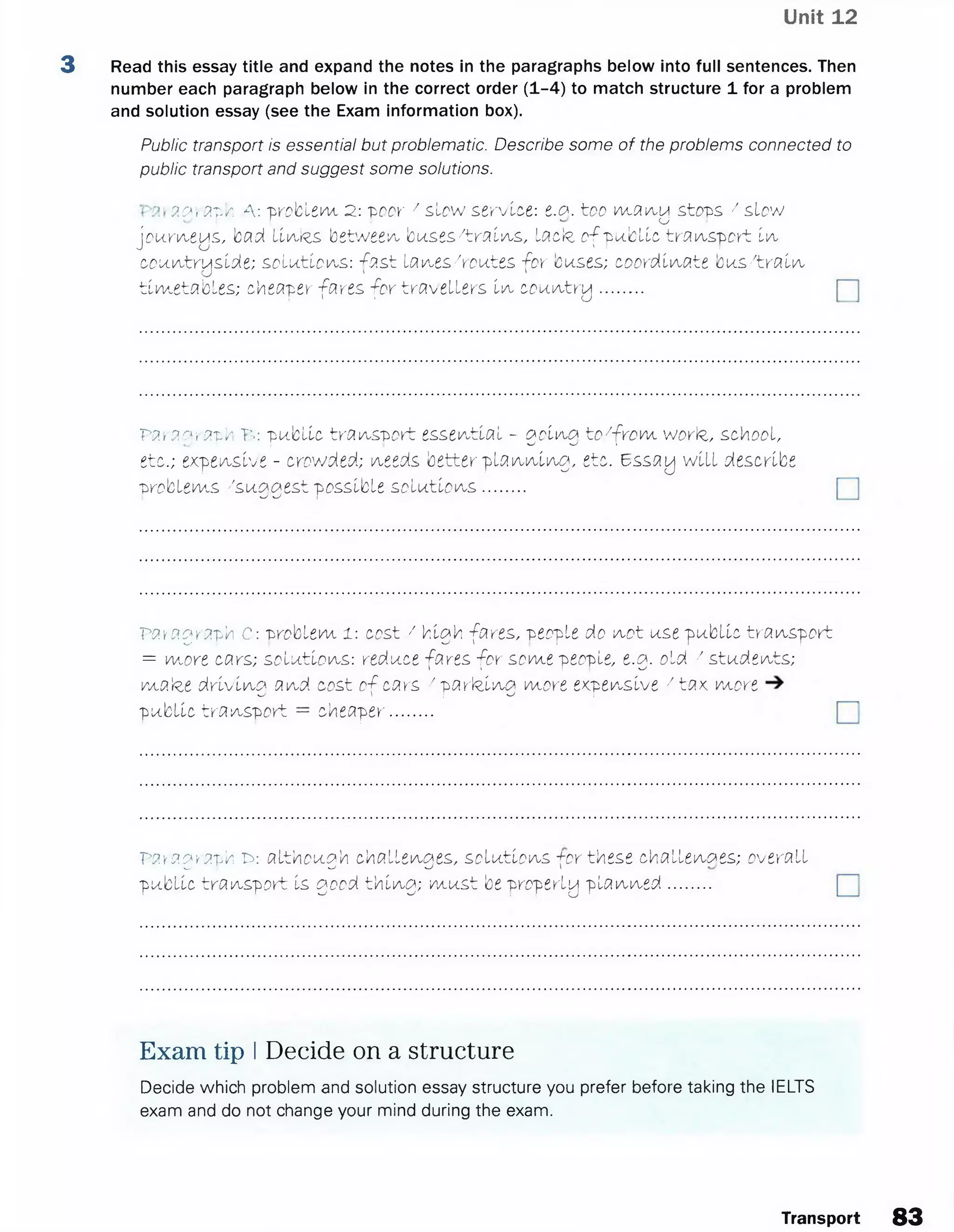 Unit 12
3 Read this essay title and expand the notes in the paragraphs below into full sentences. Then
number each paragraph below in the correct order (1-4) to match structure 1 for a problem
and solution essay (see the Exam information box).
Public transport is essential but problematic. Describe some of the problems connected to
public transport and suggest some solutions.
a # -3tv. A: 'problem 2: -poor / slow service: i.a. too wjxm a stops / slowI I I O
j p u rve ys, bad UiaJrs between b u s e s /tra ils , lacte o f p u b lic tra n s p o rt l ^
coui/utryslde; s o lu tio n s : fa s t la iA.es/routes, fo r buses; coordinate b u s /tra in
tim e ta b le s; cheaper fares fo r tra ve lle rs Iia, c o u i/ttry .........
Par ac^ apk T>: public tra n sp o rt essential - goli'tg to 7fro m worte, school,
etc.; expensive - crowded; needs better p la n n in g , etc. 6ssay w ill describe
-problems /suggest possible s o lu tio n s .........
Paragraph C: "problem l : cost / high fares, people do n o t use public tra nspo rt
= more cars; solutions: reduce fares fo r some people, e.g. old 7 students;
matee d riv in g and cost o f cars /p a rk in g more expensive 7ta x more
public tra nspo rt = cheaper.........
Paragraph £>: although c h a lle ^ e s , solutions +cr these challenges; overallW ^ J I
public tra nspo rt Is good th in g ; m u st be properly p la n n e d .........
Exam tip I Decide on a structure
Decide which problem and solution essay structure you prefer before taking the IELTS
exam and do not change your mind during the exam.
Transport 83
 