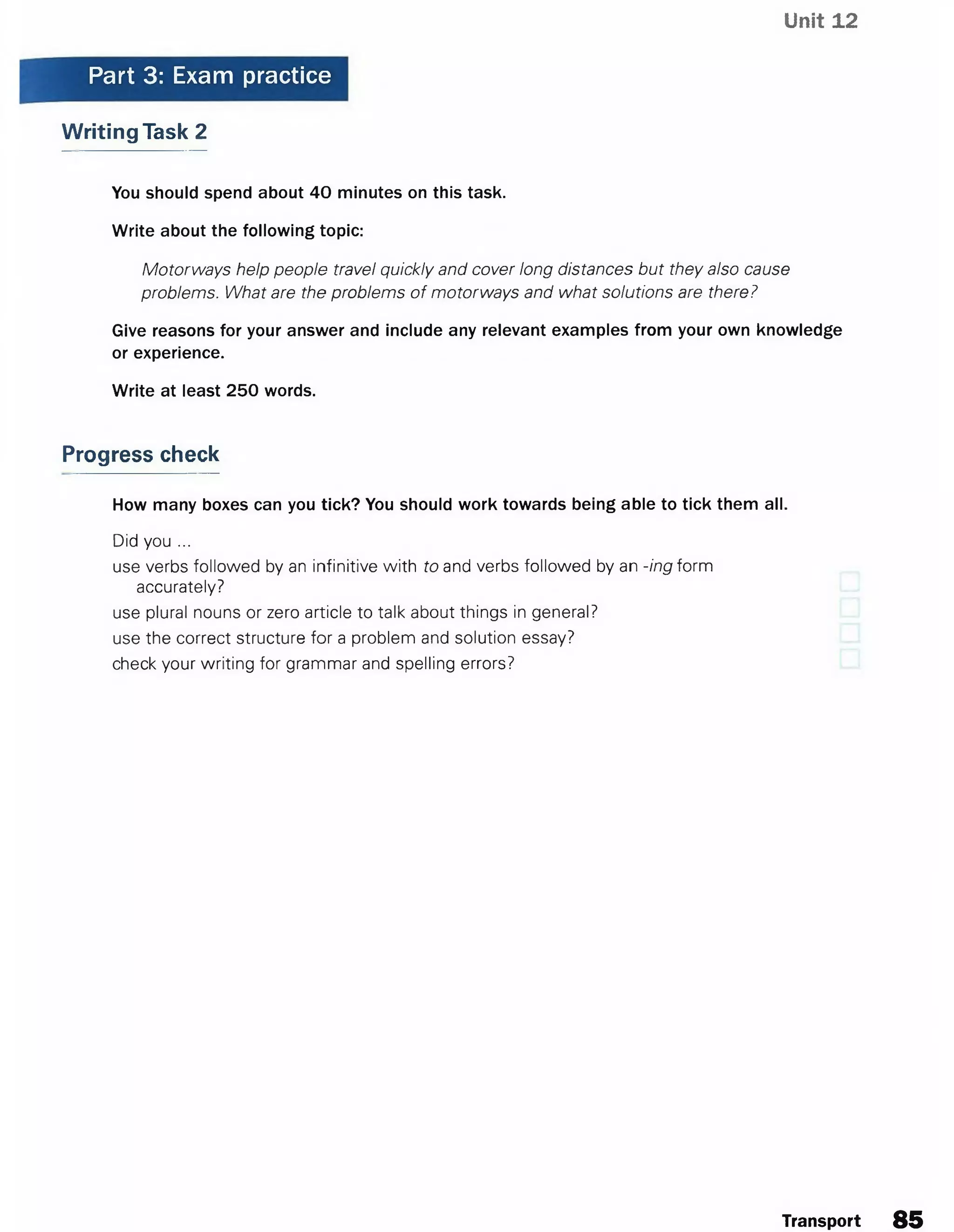 Unit 12
Part 3: Exam practice
Writing Task 2
You should spend about 40 minutes on this task.
Write about the following topic:
Motorways help people travel quickly and cover long distances but they also cause
problems. What are the problems of motorways and what solutions are there?
Give reasons for your answer and include any relevant examples from your own knowledge
or experience.
Write at least 250 words.
Progress check
How many boxes can you tick? You should work towards being able to tick them all.
Did you ...
use verbs followed by an infinitive with to and verbs followed by an -ing form
accurately?
use plural nouns or zero article to talk about things in general?
use the correct structure for a problem and solution essay?
check your writing for grammar and spelling errors?
Transport 85
 
