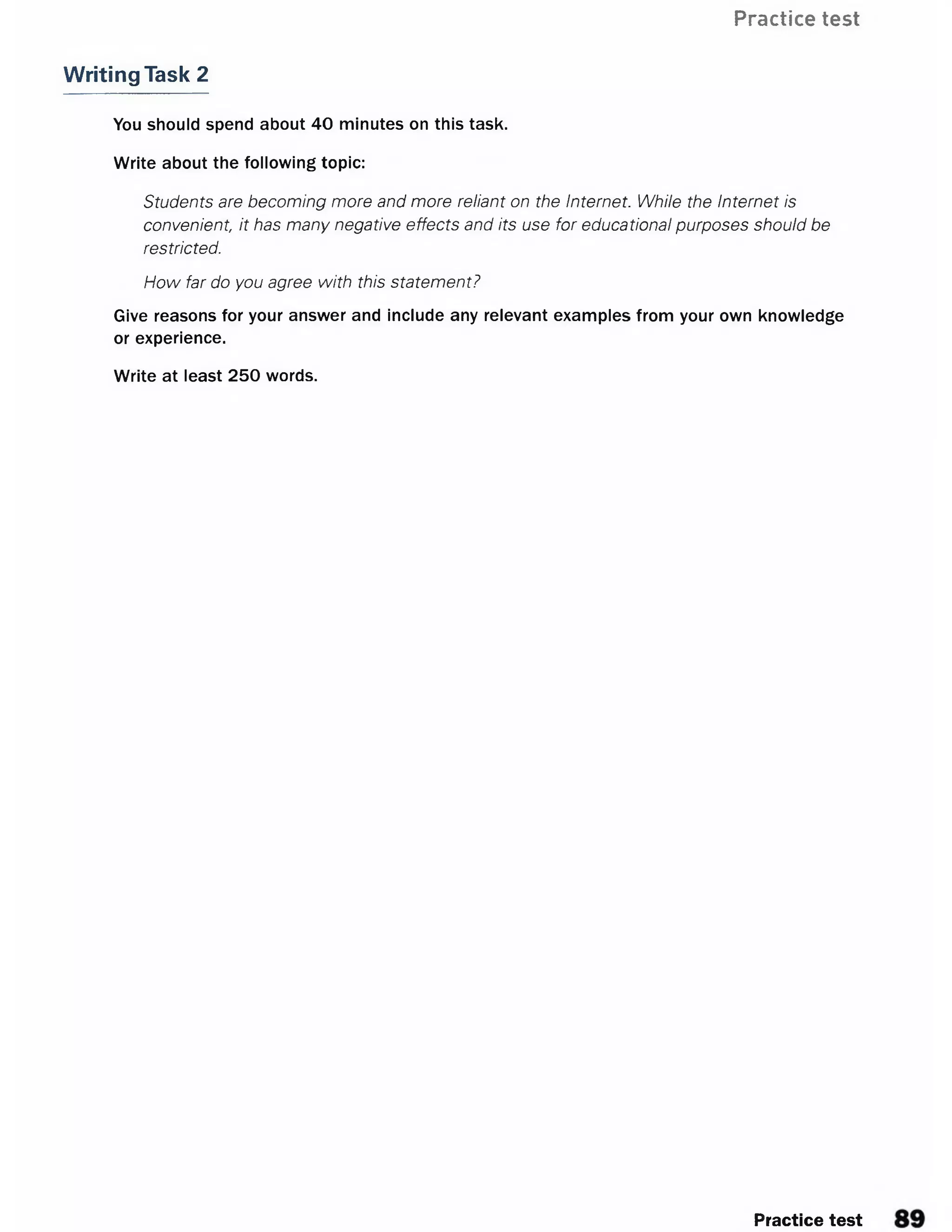 Practice test
Writing Task 2
You should spend about 40 minutes on this task.
Write about the following topic:
Students are becoming more and more reliant on the Internet. While the Internet is
convenient it has many negative effects and its use for educational purposes should be
restricted.
How far do you agree with this statement?
Give reasons for your answer and include any relevant examples from your own knowledge
or experience.
Write at least 250 words.
Practice test
 