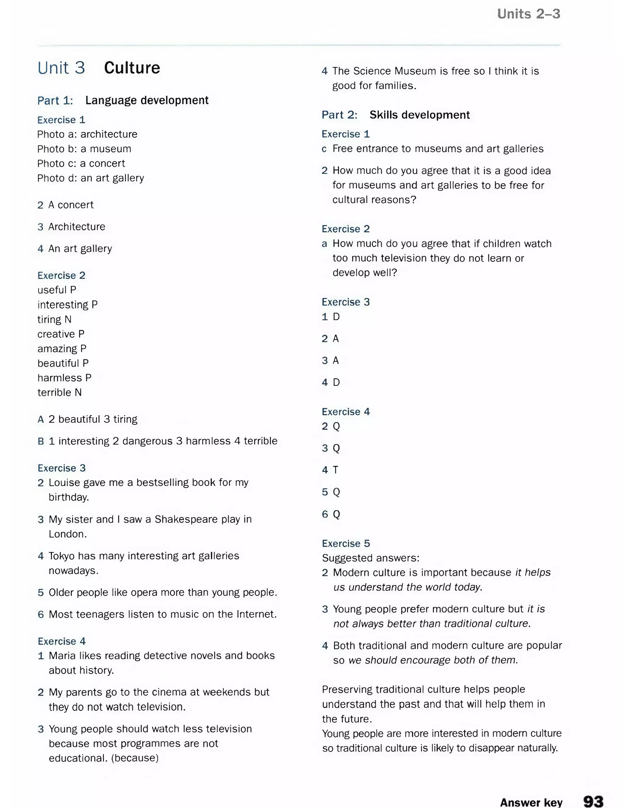 Units 2-3
Part 1: Language development
Exercise 1
Photo a: architecture
Photo b: a museum
Photo c: a concert
Photo d: an art gallery
2 A concert
3 Architecture
4 An art gallery
Exercise 2
useful P
interesting P
tiring N
creative P
amazing P
beautiful P
harmless P
terrible N
A 2 beautiful 3 tiring
B 1 interesting 2 dangerous 3 harmless 4 terrible
Exercise 3
2 Louise gave me a bestselling book for my
birthday.
3 My sister and I saw a Shakespeare play in
London.
4 Tokyo has many interesting art galleries
nowadays.
5 Older people like opera more than young people.
6 Most teenagers listen to music on the Internet.
Exercise 4
1 Maria likes reading detective novels and books
about history.
2 My parents go to the cinema at weekends but
they do not watch television.
3 Young people should watch less television
because most programmes are not
educational, (because)
Unit 3 Culture 4 The Science Museum is free so I think it is
good for families.
Part 2: Skills development
Exercise 1
c Free entrance to museums and art galleries
2 How much do you agree that it is a good idea
for museums and art galleries to be free for
cultural reasons?
Exercise 2
a How much do you agree that if children watch
too much television they do not learn or
develop well?
Exercise 3
1 D
2 A
3 A
4 D
Exercise 4
2 Q
3 Q
4 T
5 Q
6 Q
Exercise 5
Suggested answers:
2 Modern culture is important because it helps
us understand the world today.
3 Young people prefer modern culture but it is
not always better than traditional culture.
4 Both traditional and modern culture are popular
so we should encourage both of them.
Preserving traditional culture helps people
understand the past and that will help them in
the future.
Young people are more interested in modern culture
so traditional culture is likely to disappear naturally.
Answer key
 