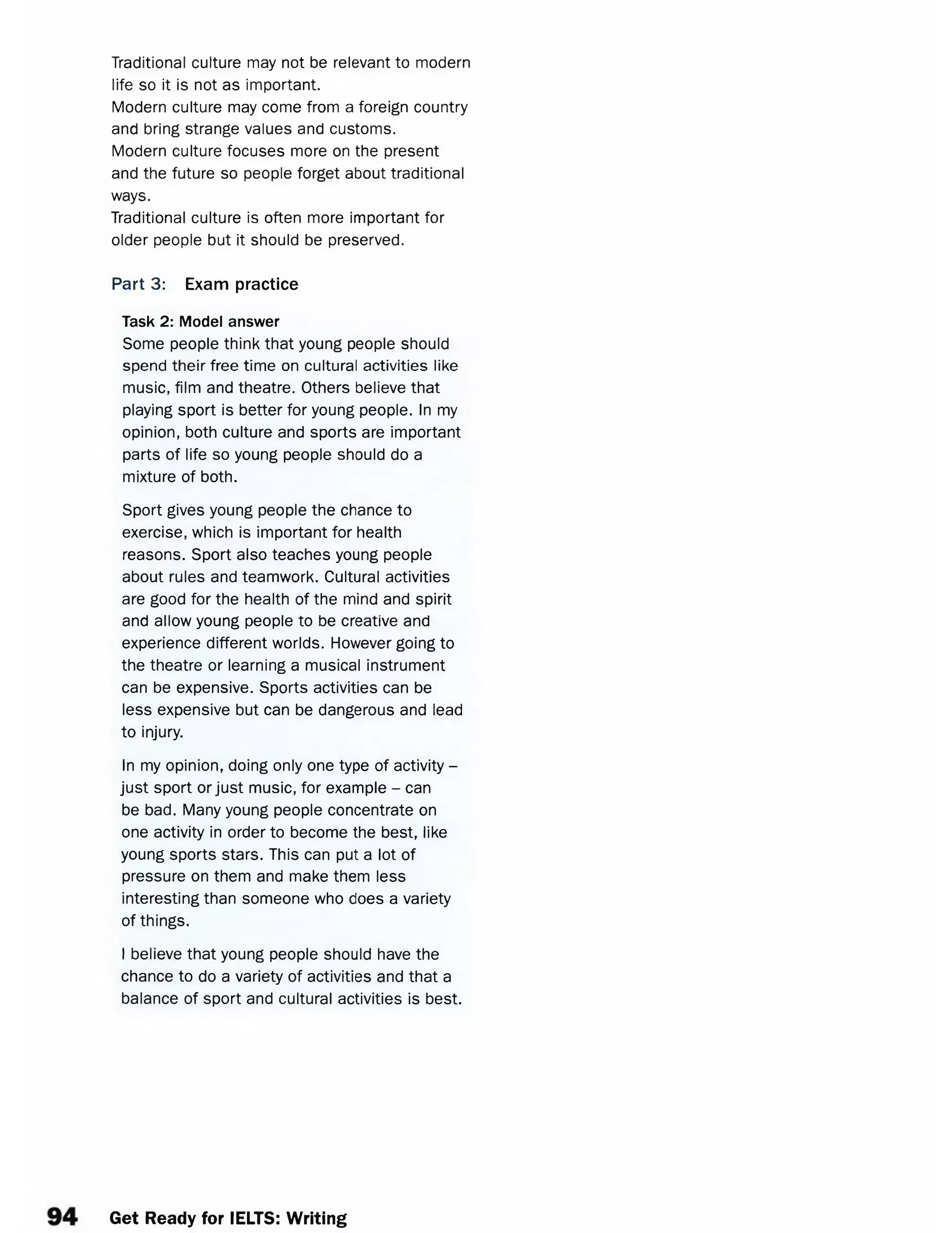 Traditional culture may not be relevant to modern
life so it is not as important.
Modern culture may come from a foreign country
and bring strange values and customs.
Modern culture focuses more on the present
and the future so people forget about traditional
ways.
Traditional culture is often more important for
older people but it should be preserved.
Part 3: Exam practice
Task 2: Model answer
Some people think that young people should
spend their free time on cultural activities like
music, film and theatre. Others believe that
playing sport is better for young people. In my
opinion, both culture and sports are important
parts of life so young people should do a
mixture of both.
Sport gives young people the chance to
exercise, which is important for health
reasons. Sport also teaches young people
about rules and teamwork. Cultural activities
are good for the health of the mind and spirit
and allow young people to be creative and
experience different worlds. However going to
the theatre or learning a musical instrument
can be expensive. Sports activities can be
less expensive but can be dangerous and lead
to injury.
In my opinion, doing only one type of activity -
just sport or just music, for example - can
be bad. Many young people concentrate on
one activity in order to become the best, like
young sports stars. This can put a lot of
pressure on them and make them less
interesting than someone who does a variety
of things.
I believe that young people should have the
chance to do a variety of activities and that a
balance of sport and cultural activities is best.
Get Ready for IELTS: Writing
 