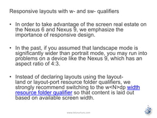 Responsive layouts with w- and sw- qualifiers
• In order to take advantage of the screen real estate on
the Nexus 6 and Nexus 9, we emphasize the
importance of responsive design.
• In the past, if you assumed that landscape mode is
significantly wider than portrait mode, you may run into
problems on a device like the Nexus 9, which has an
aspect ratio of 4:3.
• Instead of declaring layouts using the layout-
land or layout-port resource folder qualifiers, we
strongly recommend switching to the w<N>dp width
resource folder qualifier so that content is laid out
based on available screen width.
www.letsnurture.com
 
