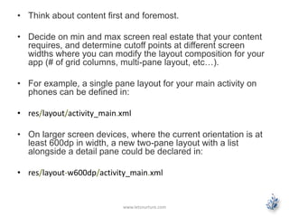 • Think about content first and foremost.
• Decide on min and max screen real estate that your content
requires, and determine cutoff points at different screen
widths where you can modify the layout composition for your
app (# of grid columns, multi-pane layout, etc…).
• For example, a single pane layout for your main activity on
phones can be defined in:
• res/layout/activity_main.xml
• On larger screen devices, where the current orientation is at
least 600dp in width, a new two-pane layout with a list
alongside a detail pane could be declared in:
• res/layout-w600dp/activity_main.xml
www.letsnurture.com
 