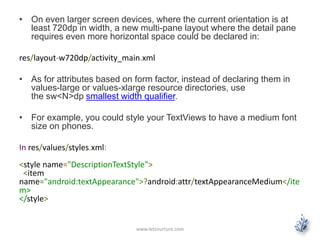 • On even larger screen devices, where the current orientation is at
least 720dp in width, a new multi-pane layout where the detail pane
requires even more horizontal space could be declared in:
res/layout-w720dp/activity_main.xml
• As for attributes based on form factor, instead of declaring them in
values-large or values-xlarge resource directories, use
the sw<N>dp smallest width qualifier.
• For example, you could style your TextViews to have a medium font
size on phones.
In res/values/styles.xml:
<style name="DescriptionTextStyle">
<item
name="android:textAppearance">?android:attr/textAppearanceMedium</ite
m>
</style>
www.letsnurture.com
 