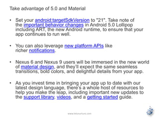 Take advantage of 5.0 and Material
• Set your android:targetSdkVersion to "21". Take note of
the important behavior changes in Android 5.0 Lollipop
including ART, the new Android runtime, to ensure that your
app continues to run well.
• You can also leverage new platform APIs like
richer notifications.
• Nexus 6 and Nexus 9 users will be immersed in the new world
of material design, and they’ll expect the same seamless
transitions, bold colors, and delightful details from your app.
• As you invest time in bringing your app up to date with our
latest design language, there’s a whole host of resources to
help you make the leap, including important new updates to
the support library, videos, and a getting started guide.
www.letsnurture.com
 