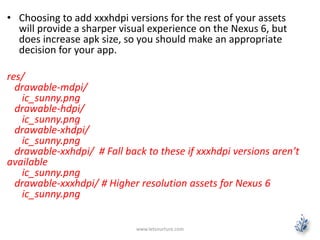 • Choosing to add xxxhdpi versions for the rest of your assets
will provide a sharper visual experience on the Nexus 6, but
does increase apk size, so you should make an appropriate
decision for your app.
res/
drawable-mdpi/
ic_sunny.png
drawable-hdpi/
ic_sunny.png
drawable-xhdpi/
ic_sunny.png
drawable-xxhdpi/ # Fall back to these if xxxhdpi versions aren’t
available
ic_sunny.png
drawable-xxxhdpi/ # Higher resolution assets for Nexus 6
ic_sunny.png
www.letsnurture.com
 