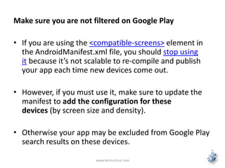Make sure you are not filtered on Google Play
• If you are using the <compatible-screens> element in
the AndroidManifest.xml file, you should stop using
it because it’s not scalable to re-compile and publish
your app each time new devices come out.
• However, if you must use it, make sure to update the
manifest to add the configuration for these
devices (by screen size and density).
• Otherwise your app may be excluded from Google Play
search results on these devices.
www.letsnurture.com
 
