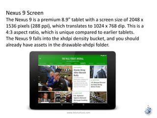 www.letsnurture.com
Nexus 9 Screen
The Nexus 9 is a premium 8.9” tablet with a screen size of 2048 x
1536 pixels (288 ppi), which translates to 1024 x 768 dip. This is a
4:3 aspect ratio, which is unique compared to earlier tablets.
The Nexus 9 falls into the xhdpi density bucket, and you should
already have assets in the drawable-xhdpi folder.
 