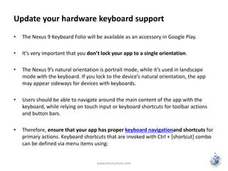 Update your hardware keyboard support
• The Nexus 9 Keyboard Folio will be available as an accessory in Google Play.
• It’s very important that you don’t lock your app to a single orientation.
• The Nexus 9’s natural orientation is portrait mode, while it’s used in landscape
mode with the keyboard. If you lock to the device’s natural orientation, the app
may appear sideways for devices with keyboards.
• Users should be able to navigate around the main content of the app with the
keyboard, while relying on touch input or keyboard shortcuts for toolbar actions
and button bars.
• Therefore, ensure that your app has proper keyboard navigationand shortcuts for
primary actions. Keyboard shortcuts that are invoked with Ctrl + [shortcut] combo
can be defined via menu items using:
www.letsnurture.com
 