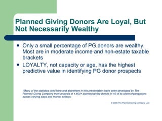 Planned Giving Donors Are Loyal, But  Not Necessarily Wealthy Only a small percentage of PG donors are wealthy. Most are in moderate income and non-estate taxable brackets LOYALTY, not capacity or age, has the highest predictive value in identifying PG donor prospects *Many of the statistics cited here and elsewhere in this presentation have been developed by The Planned Giving Company from analysis of 4,600+ planned giving donors in 40 of its client organizations across varying sizes and market sectors.   © 2008 The Planned Giving Company LLC 