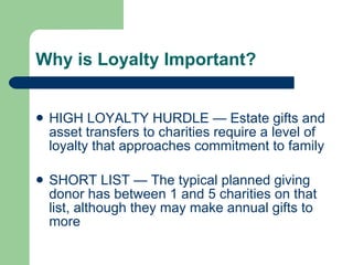 Why is Loyalty Important? HIGH LOYALTY HURDLE — Estate gifts and asset transfers to charities require a level of loyalty that approaches commitment to family SHORT LIST — The typical planned giving donor has between 1 and 5 charities on that list, although they may make annual gifts to more 
