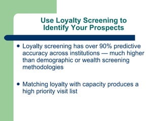Use Loyalty Screening to Identify Your Prospects Loyalty screening has over 90% predictive accuracy across institutions — much higher than demographic or wealth screening methodologies Matching loyalty with capacity produces a high priority visit list 