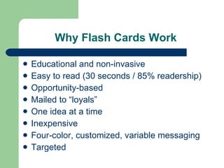 Why Flash Cards Work Educational and non-invasive Easy to read (30 seconds / 85% readership) Opportunity-based Mailed to “loyals” One idea at a time Inexpensive  Four-color, customized, variable messaging Targeted 