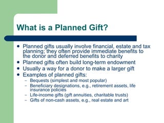 What is a Planned Gift? Planned gifts usually involve financial, estate and tax planning; they often provide immediate benefits to the donor and deferred benefits to charity Planned gifts often build long-term endowment Usually a way for a donor to make a larger gift Examples of planned gifts: Bequests (simplest and most popular) Beneficiary designations, e.g., retirement assets, life insurance policies  Life-income gifts (gift annuities, charitable trusts)  Gifts of non-cash assets, e.g., real estate and art 