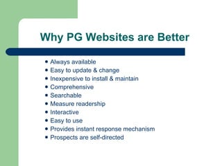 Why PG Websites are Better Always available Easy to update & change Inexpensive to install & maintain Comprehensive Searchable Measure readership Interactive  Easy to use Provides instant response mechanism Prospects are self-directed 