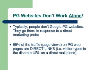 PG Websites Don’t Work  Alone ! Typically, people don’t Google PG websites. They go there in response to a direct marketing probe 65% of the traffic (page views) on PG web pages are DIRECT LINKS (i.e. visitor types in the discrete URL on a direct mail piece) 