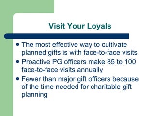 Visit Your Loyals The most effective way to cultivate planned gifts is with face-to-face visits Proactive PG officers make 85 to 100 face-to-face visits annually Fewer than major gift officers because of the time needed for charitable gift planning 