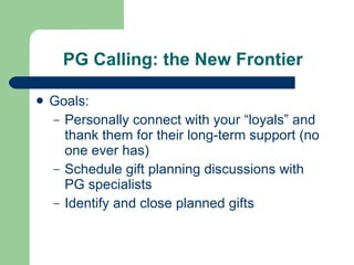 PG Calling: the New Frontier Goals:  Personally connect with your “loyals” and thank them for their long-term support (no one ever has) Schedule gift planning discussions with PG specialists Identify and close planned gifts 