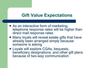 Gift Value Expectations As an interactive form of marketing, telephone response rates will be higher than direct mail response rates Many loyals will reveal estate gifts that have already been arranged simply because someone is asking Loyals will explore CGAs, bequests, beneficiary designations, and other gift plans because of two-way communication  