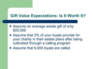 Gift Value Expectations: Is It Worth It? Assume an average estate gift of only $25,000 Assume that 2% of your loyals provide for your charity in their estate plans after being cultivated through a calling program Assume that 5,000 loyals are called 