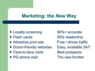 Marketing: the  New  Way Loyalty screening 90%+ accurate Flash cards 85% readership Attractive print sds Free / drives traffic Donor-friendly websites Easy, available 24/7 Face-to-face visits Best prospects PG phone mail The new frontier 