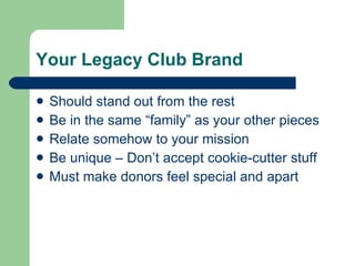 Your Legacy Club Brand Should stand out from the rest Be in the same “family” as your other pieces Relate somehow to your mission Be unique – Don’t accept cookie-cutter stuff Must make donors feel special and apart 