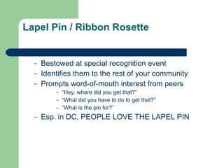 Lapel Pin / Ribbon Rosette Bestowed at special recognition event Identifies them to the rest of your community Prompts word-of-mouth interest from peers “Hey, where did you get that?”  “What did you have to do to get that?” ”What is the pin for?” Esp. in DC, PEOPLE LOVE THE LAPEL PIN 