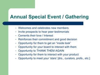 Annual Special Event / Gathering Welcomes and celebrates new members Invite prospects to hear peer testimonials Cements their love / Interest Reinforces their commitment and good decision Opportunity for them to get an “inside look” Opportunity for your board to interact with them Opportunity to THANK THEM AGAIN Opportunity for them to interact with your product  Opportunity to meet your ‘stars’ [drs., curators, profs., etc.] 