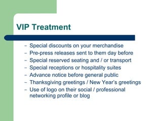 VIP Treatment Special discounts on your merchandise Pre-press releases sent to them day before  Special reserved seating and / or transport Special receptions or hospitality suites Advance notice before general public Thanksgiving greetings / New Year’s greetings Use of logo on their social / professional networking profile or blog 