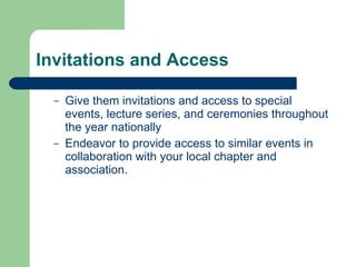 Invitations and Access Give them invitations and access to special events, lecture series, and ceremonies throughout the year nationally  Endeavor to provide access to similar events in collaboration with your local chapter and association.  