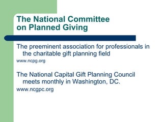 The National Committee  on Planned Giving The preeminent association for professionals in the charitable gift planning field www.ncpg.org The National Capital Gift Planning Council meets monthly in Washington, DC.  www.ncgpc.org    