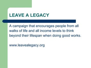 LEAVE A LEGACY A campaign that encourages people from all walks of life and all income levels to think beyond their lifespan when doing good works.  www.leavealegacy.org 