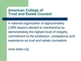 American College of  Trust and Estate Counsel A national organization of approximately 2,600 lawyers elected to membership by demonstrating the highest level of integrity, commitment to the profession, competence and experience as trust and estate counselors  www.actec.org 