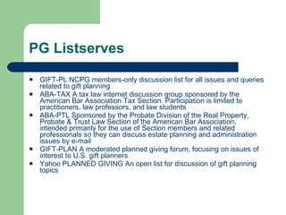 PG Listserves GIFT-PL  NCPG members-only discussion list for all issues and queries related to gift planning  ABA-TAX  A tax law internet discussion group sponsored by the American Bar Association Tax Section. Participation is limited to practitioners, law professors, and law students ABA-PTL  Sponsored by the Probate Division of the Real Property, Probate & Trust Law Section of the American Bar Association, intended primarily for the use of Section members and related professionals so they can discuss estate planning and administration issues by e-mail  GIFT-PLAN  A moderated planned giving forum, focusing on issues of interest to U.S. gift planners  Yahoo PLANNED GIVING  An open list for discussion of gift planning topics 