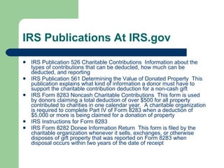 IRS Publications At IRS.gov IRS Publication 526 Charitable Contributions  Information about the types of contributions that can be deducted, how much can be deducted, and reporting IRS Publication 561 Determining the Value of Donated Property  This publication explains what kind of information a donor must have to support the charitable contribution deduction for a non-cash gift IRS Form 8283 Noncash Charitable Contributions  This form is used by donors claiming a total deduction of over $500 for all property contributed to charities in one calendar year.  A charitable organization is required to complete Part IV of Form 8283 when a deduction of $5,000 or more is being claimed for a donation of property IRS Instructions for Form 8283 IRS Form 8282 Donee Information Return  This form is filed by the charitable organization whenever it sells, exchanges, or otherwise disposes of gift property that was reported on Form 8283 when disposal occurs within two years of the date of receipt 