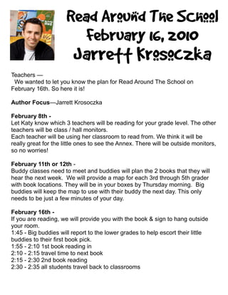 Teachers —
 We wanted to let you know the plan for Read Around The School on
February 16th. So here it is!

Author Focus—Jarrett Krosoczka

February 8th -
Let Katy know which 3 teachers will be reading for your grade level. The other
teachers will be class / hall monitors.
Each teacher will be using her classroom to read from. We think it will be
really great for the little ones to see the Annex. There will be outside monitors,
so no worries!

February 11th or 12th -
Buddy classes need to meet and buddies will plan the 2 books that they will
hear the next week. We will provide a map for each 3rd through 5th grader
with book locations. They will be in your boxes by Thursday morning. Big
buddies will keep the map to use with their buddy the next day. This only
needs to be just a few minutes of your day.

February 16th -
If you are reading, we will provide you with the book & sign to hang outside
your room.
1:45 - Big buddies will report to the lower grades to help escort their little
buddies to their first book pick.
1:55 - 2:10 1st book reading in
2:10 - 2:15 travel time to next book
2:15 - 2:30 2nd book reading
2:30 - 2:35 all students travel back to classrooms
 