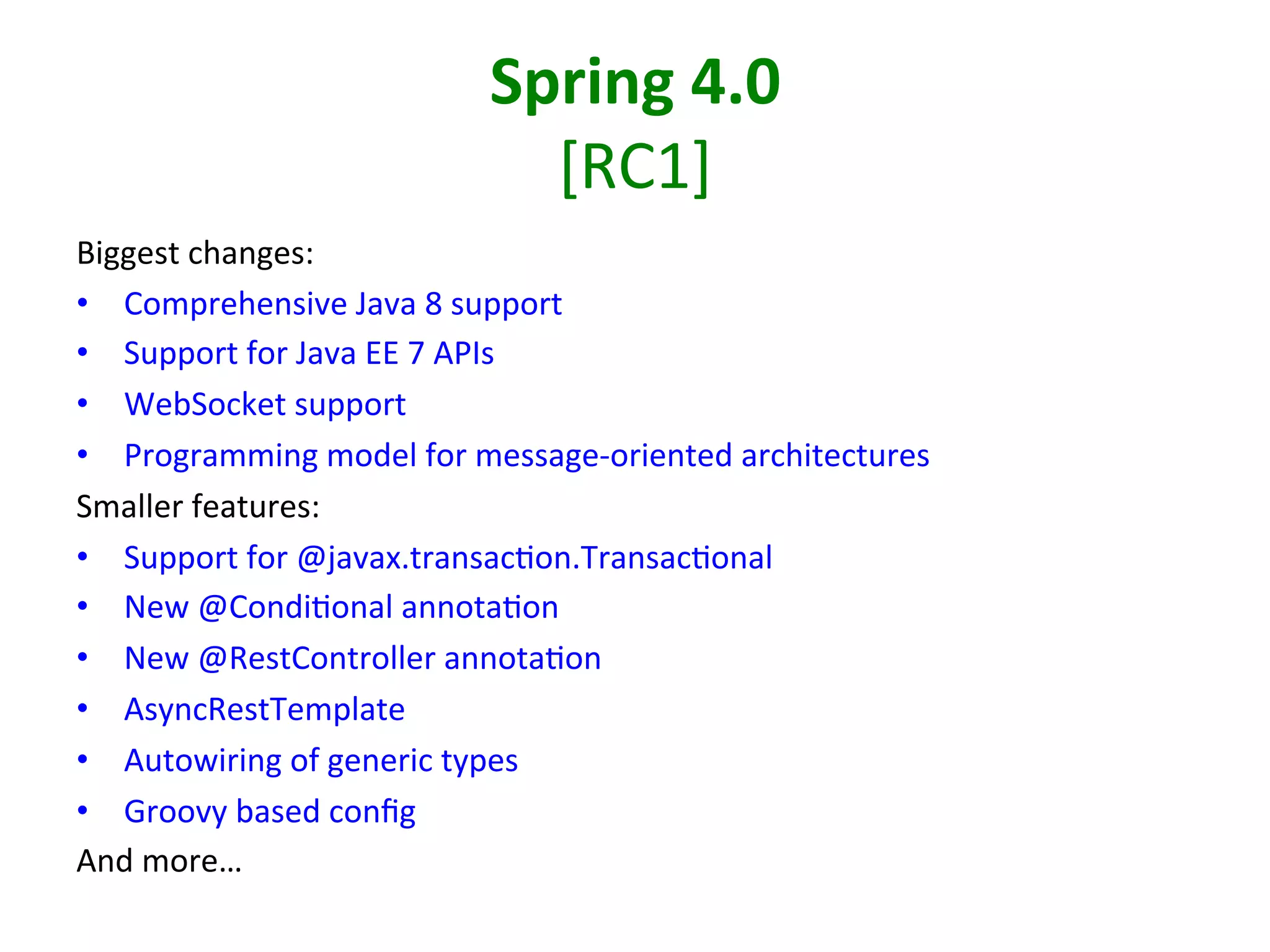 Spring	
  4.0	
  
[RC1]	
  
Biggest	
  changes:	
  
•  Comprehensive	
  Java	
  8	
  support	
  
•  Support	
  for	
  Java	
  EE	
  7	
  APIs	
  
•  WebSocket	
  support	
  
•  Programming	
  model	
  for	
  message-­‐oriented	
  architectures	
  
Smaller	
  features:	
  
•  Support	
  for	
  @javax.transacSon.TransacSonal	
  
•  New	
  @CondiSonal	
  annotaSon	
  
•  New	
  @RestController	
  annotaSon	
  
•  AsyncRestTemplate	
  
•  Autowiring	
  of	
  generic	
  types	
  
•  Groovy	
  based	
  conﬁg	
  
And	
  more…	
  

 
