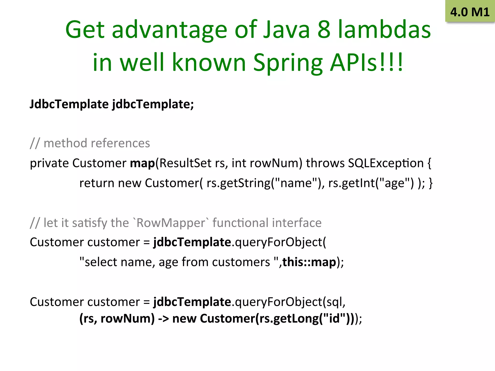Get	
  advantage	
  of	
  Java	
  8	
  lambdas	
  
in	
  well	
  known	
  Spring	
  APIs!!!	
  
JdbcTemplate	
  jdbcTemplate;	
  	
  
	
  
//	
  method	
  references	
  	
  
private	
  Customer	
  map(ResultSet	
  rs,	
  int	
  rowNum)	
  throws	
  SQLExcepSon	
  {	
  	
  
	
  return	
  new	
  Customer(	
  rs.getString("name"),	
  rs.getInt("age")	
  );	
  }	
  	
  
	
  
//	
  let	
  it	
  saSsfy	
  the	
  `RowMapper`	
  funcSonal	
  interface	
  	
  
Customer	
  customer	
  =	
  jdbcTemplate.queryForObject(	
  	
  
	
  "select	
  name,	
  age	
  from	
  customers	
  ",this::map);	
  	
  
	
  
Customer	
  customer	
  =	
  jdbcTemplate.queryForObject(sql,	
  
	
  (rs,	
  rowNum)	
  -­‐>	
  new	
  Customer(rs.getLong("id")));	
  	
  
	
  

4.0	
  M1	
  

 