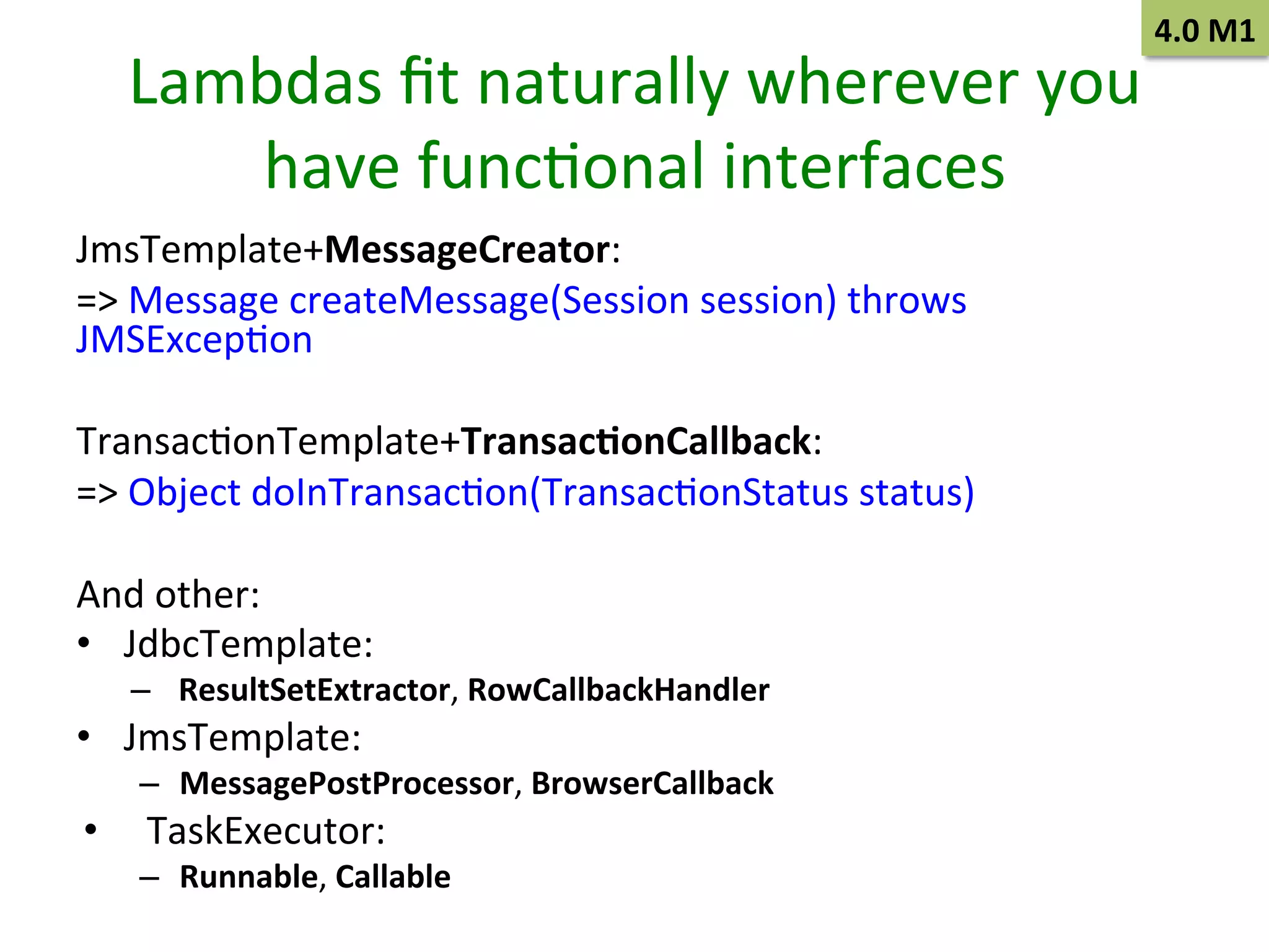 4.0	
  M1	
  

Lambdas	
  ﬁt	
  naturally	
  wherever	
  you	
  
have	
  funcSonal	
  interfaces	
  
JmsTemplate+MessageCreator:	
  	
  
=>	
  Message	
  createMessage(Session	
  session)	
  throws	
  
JMSExcepSon	
  	
  
	
  
TransacSonTemplate+Transac9onCallback:	
  	
  
=>	
  Object	
  doInTransacSon(TransacSonStatus	
  status)	
  	
  
	
  
And	
  other:	
  
•  JdbcTemplate:	
  
–  ResultSetExtractor,	
  RowCallbackHandler	
  

•  JmsTemplate:	
  

–  MessagePostProcessor,	
  BrowserCallback	
  

• 

TaskExecutor:	
  

–  Runnable,	
  Callable	
  

 