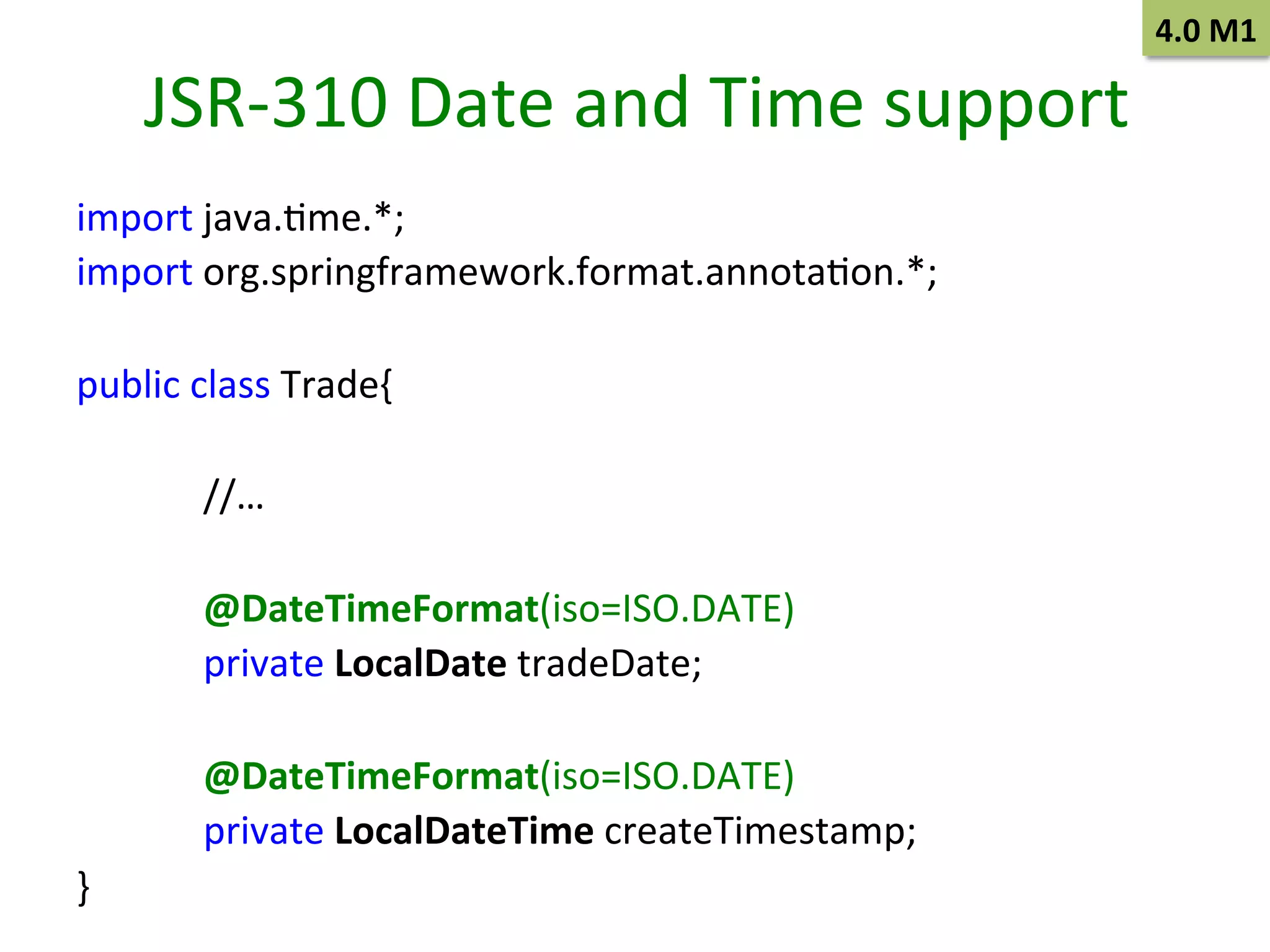 4.0	
  M1	
  

JSR-­‐310	
  Date	
  and	
  Time	
  support	
  
import	
  java.Sme.*;	
  
import	
  org.springframework.format.annotaSon.*;	
  
	
  
public	
  class	
  Trade{	
  
	
  
	
  //…	
  
	
  
	
  @DateTimeFormat(iso=ISO.DATE)	
  
	
  private	
  LocalDate	
  tradeDate;	
  	
  
	
  	
  
	
  
	
  @DateTimeFormat(iso=ISO.DATE)	
  
	
  private	
  LocalDateTime	
  createTimestamp;	
  
}	
  

 