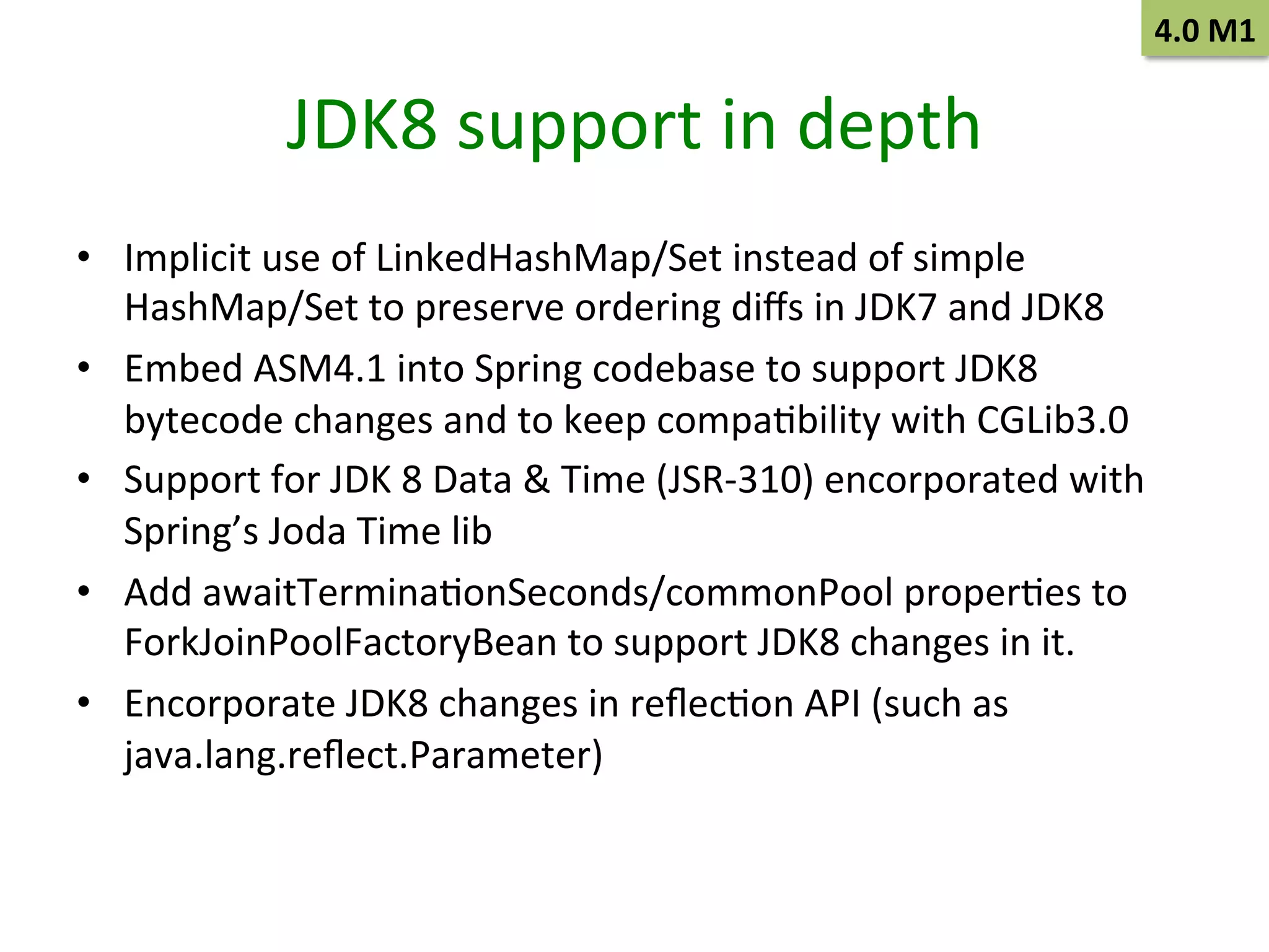 4.0	
  M1	
  

JDK8	
  support	
  in	
  depth	
  
•  Implicit	
  use	
  of	
  LinkedHashMap/Set	
  instead	
  of	
  simple	
  
HashMap/Set	
  to	
  preserve	
  ordering	
  diﬀs	
  in	
  JDK7	
  and	
  JDK8	
  
•  Embed	
  ASM4.1	
  into	
  Spring	
  codebase	
  to	
  support	
  JDK8	
  
bytecode	
  changes	
  and	
  to	
  keep	
  compaSbility	
  with	
  CGLib3.0	
  
•  Support	
  for	
  JDK	
  8	
  Data	
  &	
  Time	
  (JSR-­‐310)	
  encorporated	
  with	
  
Spring’s	
  Joda	
  Time	
  lib	
  
•  Add	
  awaitTerminaSonSeconds/commonPool	
  properSes	
  to	
  
ForkJoinPoolFactoryBean	
  to	
  support	
  JDK8	
  changes	
  in	
  it.	
  
•  Encorporate	
  JDK8	
  changes	
  in	
  reﬂecSon	
  API	
  (such	
  as	
  
java.lang.reﬂect.Parameter)	
  

 