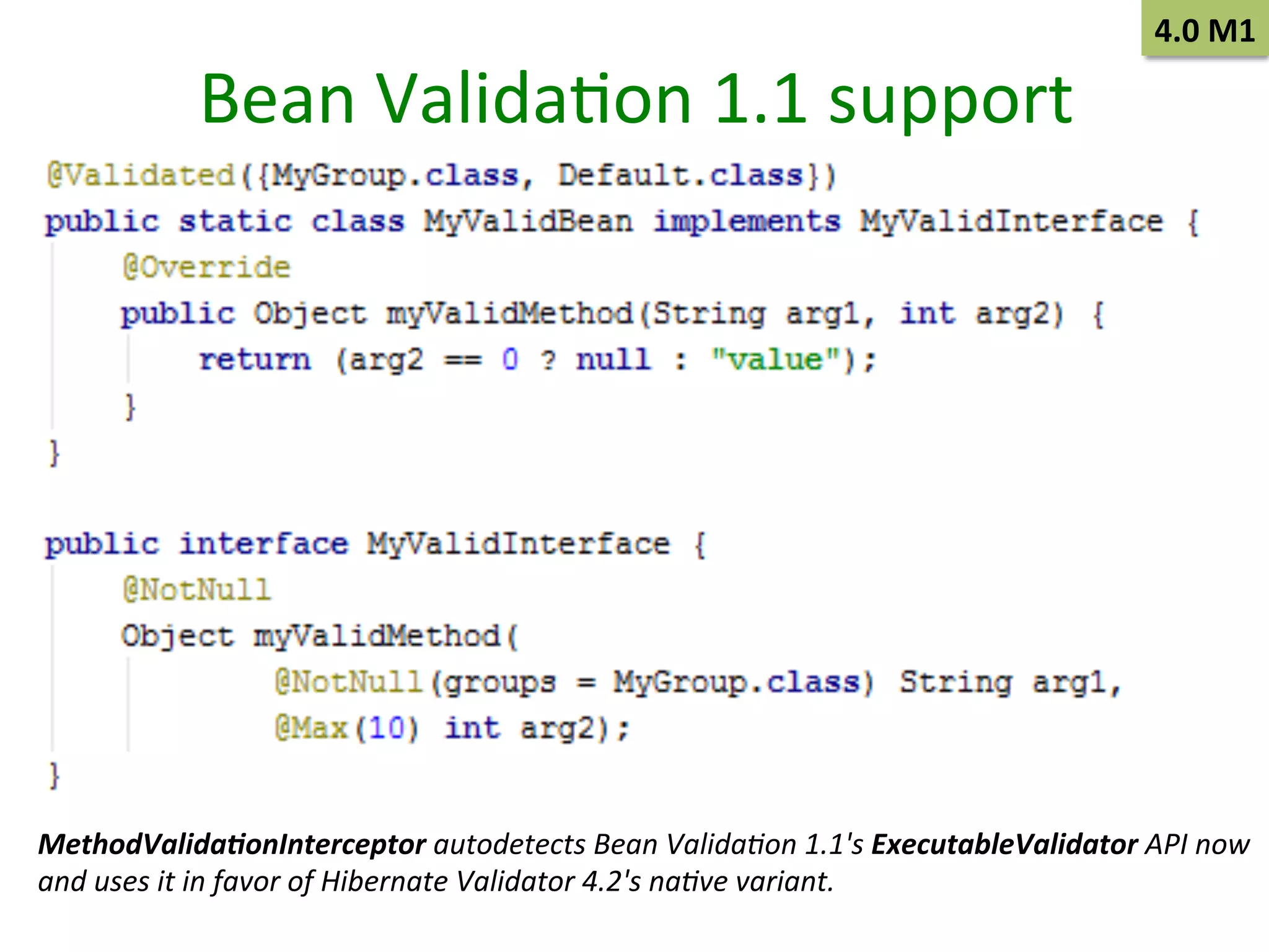Bean	
  ValidaSon	
  1.1	
  support	
  

4.0	
  M1	
  

MethodValida+onInterceptor	
  autodetects	
  Bean	
  Valida/on	
  1.1's	
  ExecutableValidator	
  API	
  now	
  	
  
and	
  uses	
  it	
  in	
  favor	
  of	
  Hibernate	
  Validator	
  4.2's	
  na/ve	
  variant.	
  

 