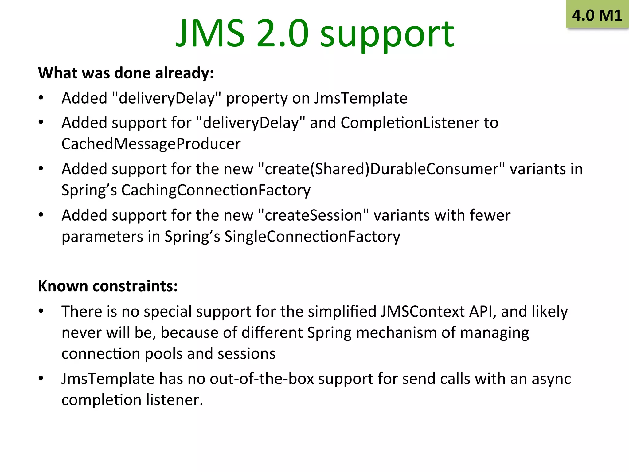 JMS	
  2.0	
  support	
  

4.0	
  M1	
  

What	
  was	
  done	
  already:	
  
•  Added	
  "deliveryDelay"	
  property	
  on	
  JmsTemplate	
  
•  Added	
  support	
  for	
  "deliveryDelay"	
  and	
  CompleSonListener	
  to	
  
CachedMessageProducer	
  
•  Added	
  support	
  for	
  the	
  new	
  "create(Shared)DurableConsumer"	
  variants	
  in	
  
Spring’s	
  CachingConnecSonFactory	
  
•  Added	
  support	
  for	
  the	
  new	
  "createSession"	
  variants	
  with	
  fewer	
  
parameters	
  in	
  Spring’s	
  SingleConnecSonFactory	
  
Known	
  constraints:	
  
•  There	
  is	
  no	
  special	
  support	
  for	
  the	
  simpliﬁed	
  JMSContext	
  API,	
  and	
  likely	
  
never	
  will	
  be,	
  because	
  of	
  diﬀerent	
  Spring	
  mechanism	
  of	
  managing	
  
connecSon	
  pools	
  and	
  sessions	
  
•  JmsTemplate	
  has	
  no	
  out-­‐of-­‐the-­‐box	
  support	
  for	
  send	
  calls	
  with	
  an	
  async	
  
compleSon	
  listener.	
  

 