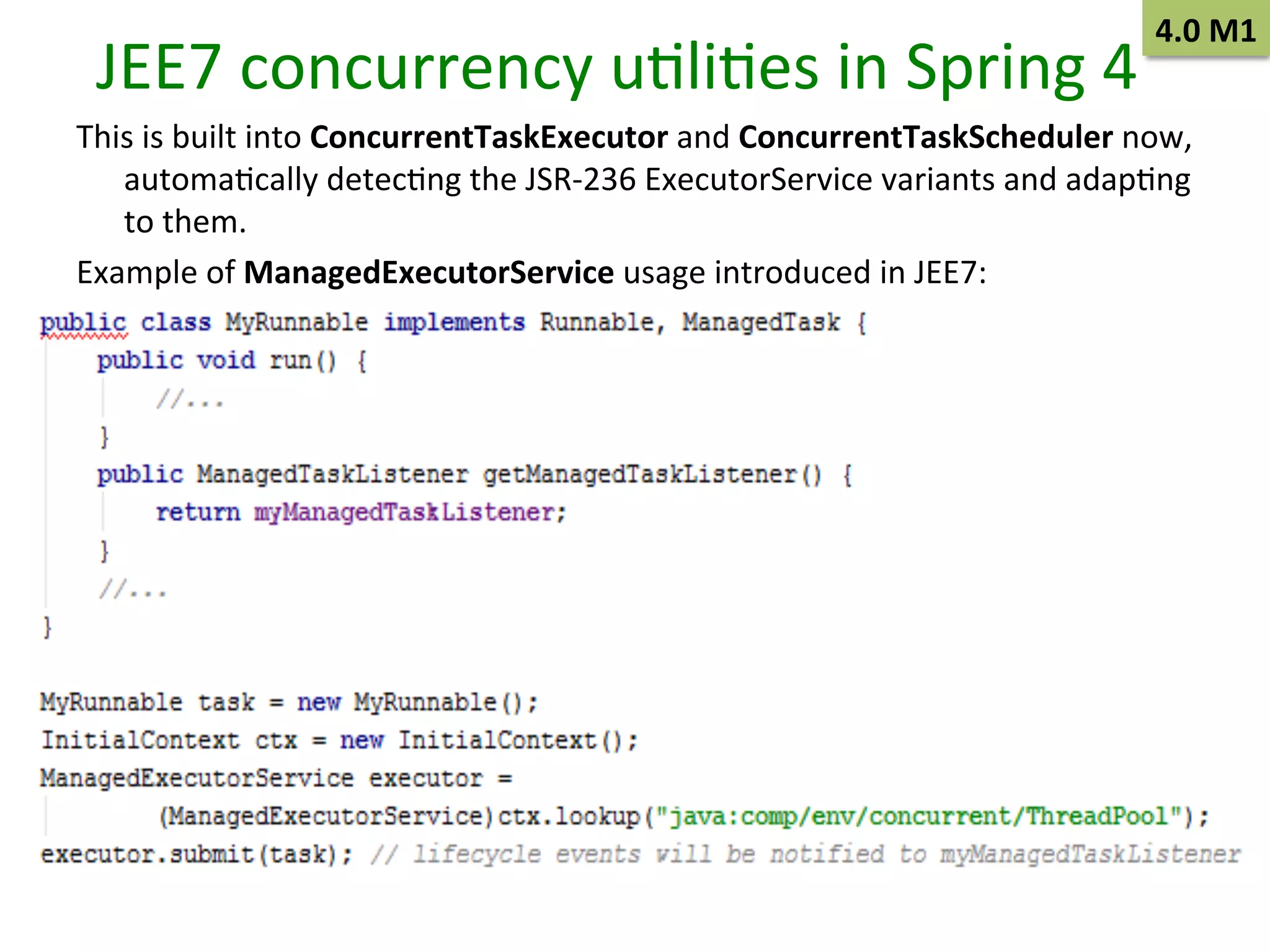 JEE7	
  concurrency	
  uSliSes	
  in	
  Spring	
  4	
  

4.0	
  M1	
  

This	
  is	
  built	
  into	
  ConcurrentTaskExecutor	
  and	
  ConcurrentTaskScheduler	
  now,	
  
automaScally	
  detecSng	
  the	
  JSR-­‐236	
  ExecutorService	
  variants	
  and	
  adapSng	
  
to	
  them.	
  
Example	
  of	
  ManagedExecutorService	
  usage	
  introduced	
  in	
  JEE7:	
  	
  
	
  

 