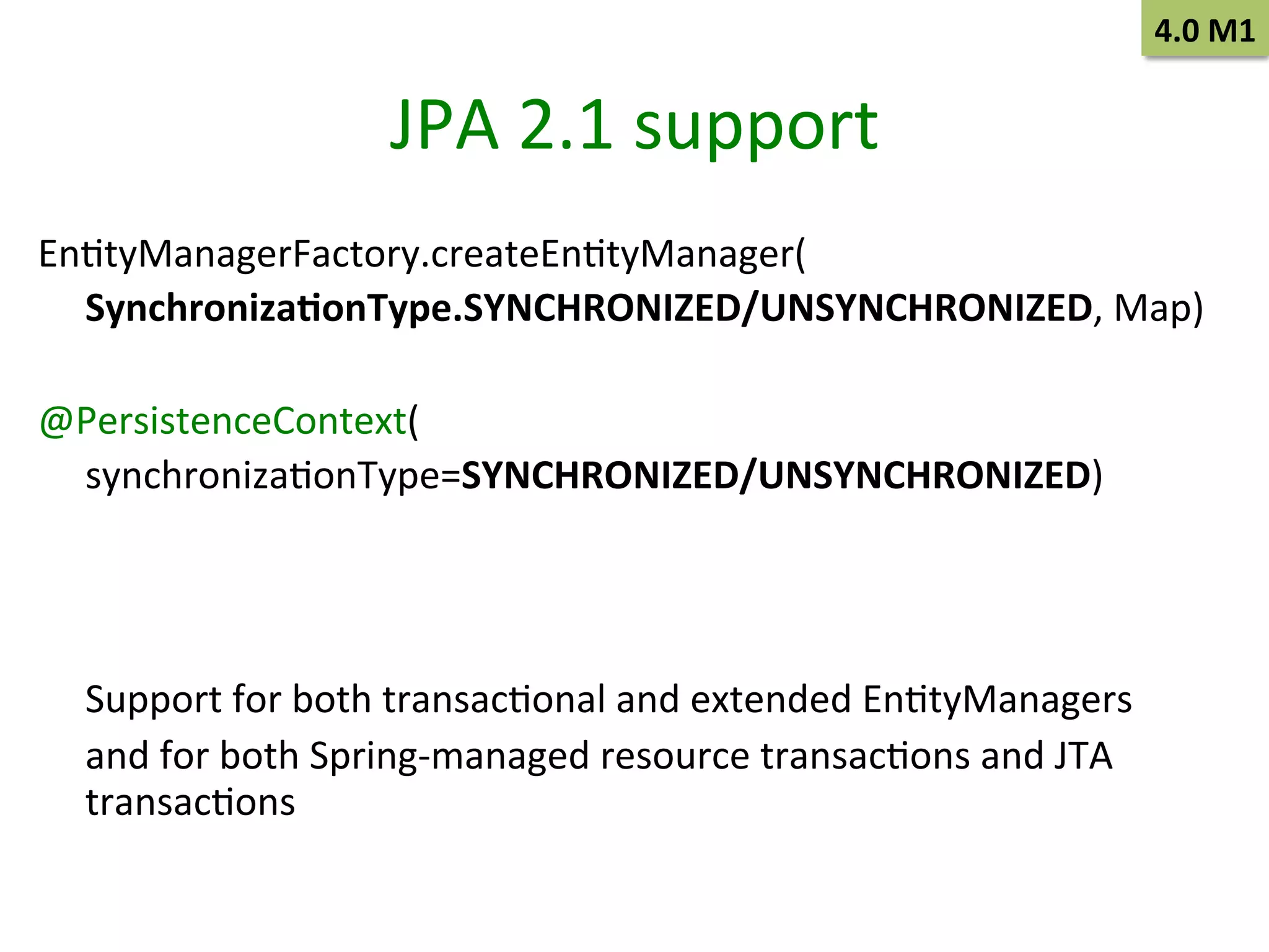 4.0	
  M1	
  

JPA	
  2.1	
  support	
  
EnStyManagerFactory.createEnStyManager(	
  
	
  Synchroniza9onType.SYNCHRONIZED/UNSYNCHRONIZED,	
  Map)	
  	
  
	
  
@PersistenceContext(	
  
	
  synchronizaSonType=SYNCHRONIZED/UNSYNCHRONIZED)	
  	
  
	
  
	
  
	
  
	
  Support	
  for	
  both	
  transacSonal	
  and	
  extended	
  EnStyManagers	
  	
  
	
  and	
  for	
  both	
  Spring-­‐managed	
  resource	
  transacSons	
  and	
  JTA	
  
transacSons	
  

 