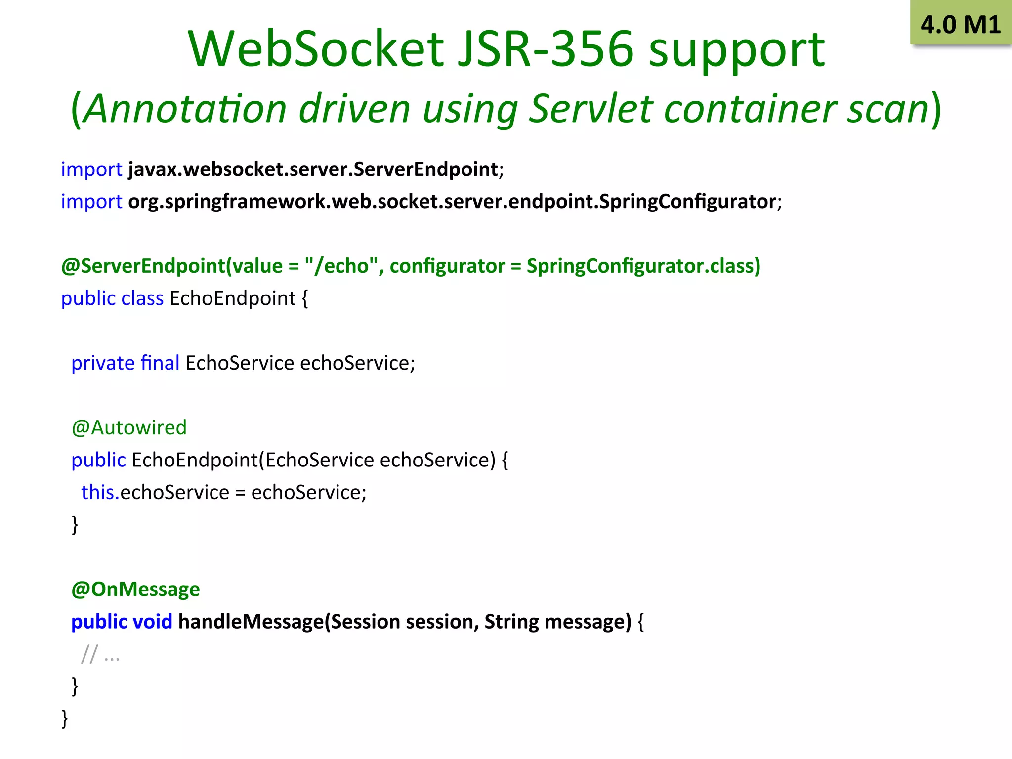 WebSocket	
  JSR-­‐356	
  support	
  

4.0	
  M1	
  

(Annota/on	
  driven	
  using	
  Servlet	
  container	
  scan)	
  
import	
  javax.websocket.server.ServerEndpoint;	
  
import	
  org.springframework.web.socket.server.endpoint.SpringConﬁgurator;	
  
	
  
@ServerEndpoint(value	
  =	
  "/echo",	
  conﬁgurator	
  =	
  SpringConﬁgurator.class)	
  
public	
  class	
  EchoEndpoint	
  {	
  
	
  
	
  	
  private	
  ﬁnal	
  EchoService	
  echoService;	
  
	
  
	
  	
  @Autowired	
  
	
  	
  public	
  EchoEndpoint(EchoService	
  echoService)	
  {	
  
	
  	
  	
  	
  this.echoService	
  =	
  echoService;	
  
	
  	
  }	
  
	
  
	
  	
  @OnMessage	
  
	
  	
  public	
  void	
  handleMessage(Session	
  session,	
  String	
  message)	
  {	
  
	
  	
  	
  	
  //	
  ...	
  
	
  	
  }	
  
}	
  

 