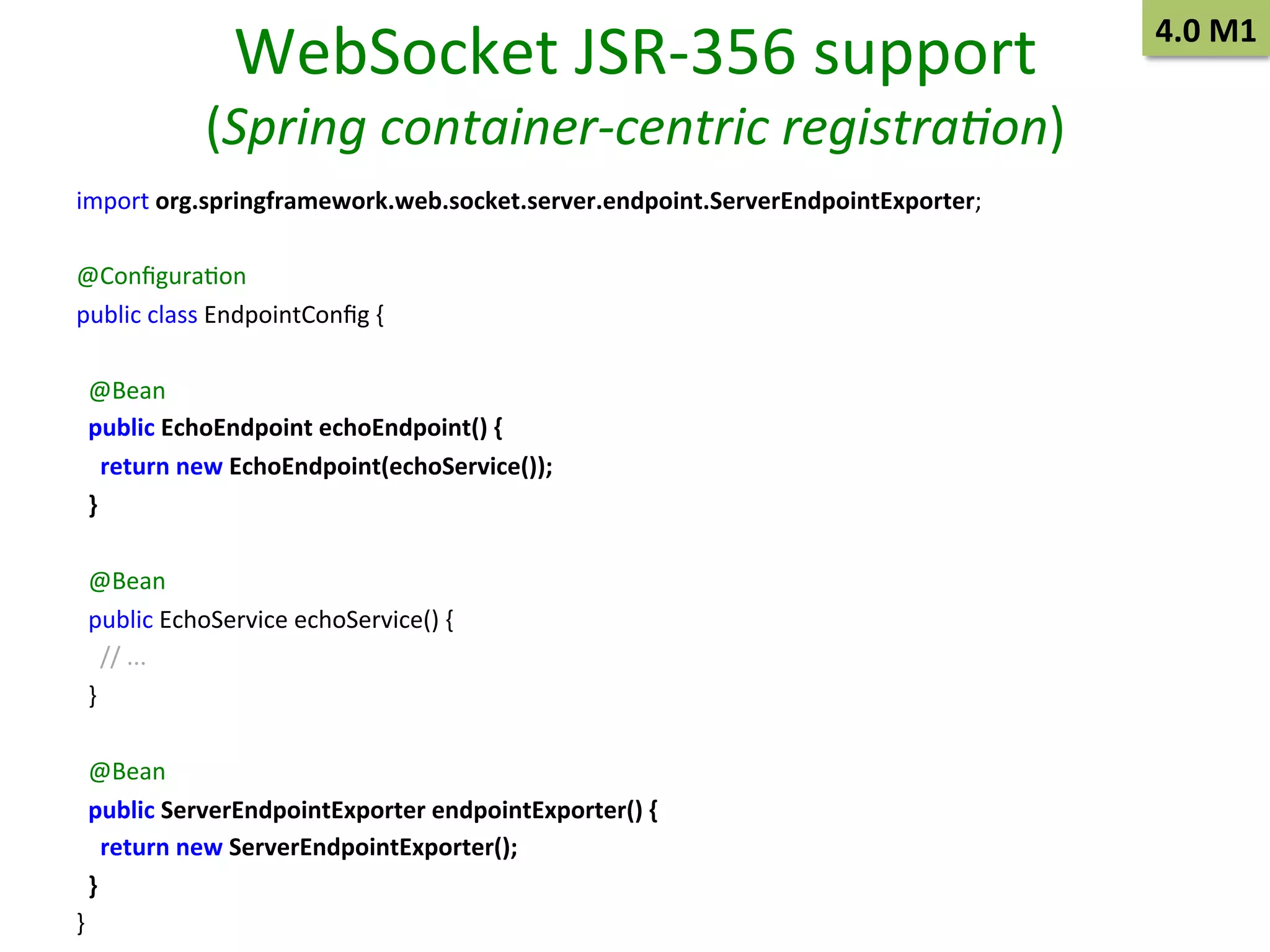 WebSocket	
  JSR-­‐356	
  support	
  

(Spring	
  container-­‐centric	
  registra/on)	
  
import	
  org.springframework.web.socket.server.endpoint.ServerEndpointExporter;	
  
	
  
@ConﬁguraSon	
  
public	
  class	
  EndpointConﬁg	
  {	
  
	
  
	
  	
  @Bean	
  
	
  	
  public	
  EchoEndpoint	
  echoEndpoint()	
  {	
  
	
  	
  	
  	
  return	
  new	
  EchoEndpoint(echoService());	
  
	
  	
  }	
  
	
  
	
  	
  @Bean	
  
	
  	
  public	
  EchoService	
  echoService()	
  {	
  
	
  	
  	
  	
  //	
  ...	
  
	
  	
  }	
  
	
  
	
  	
  @Bean	
  
	
  	
  public	
  ServerEndpointExporter	
  endpointExporter()	
  {	
  
	
  	
  	
  	
  return	
  new	
  ServerEndpointExporter();	
  
	
  	
  }	
  
}	
  

4.0	
  M1	
  

 
