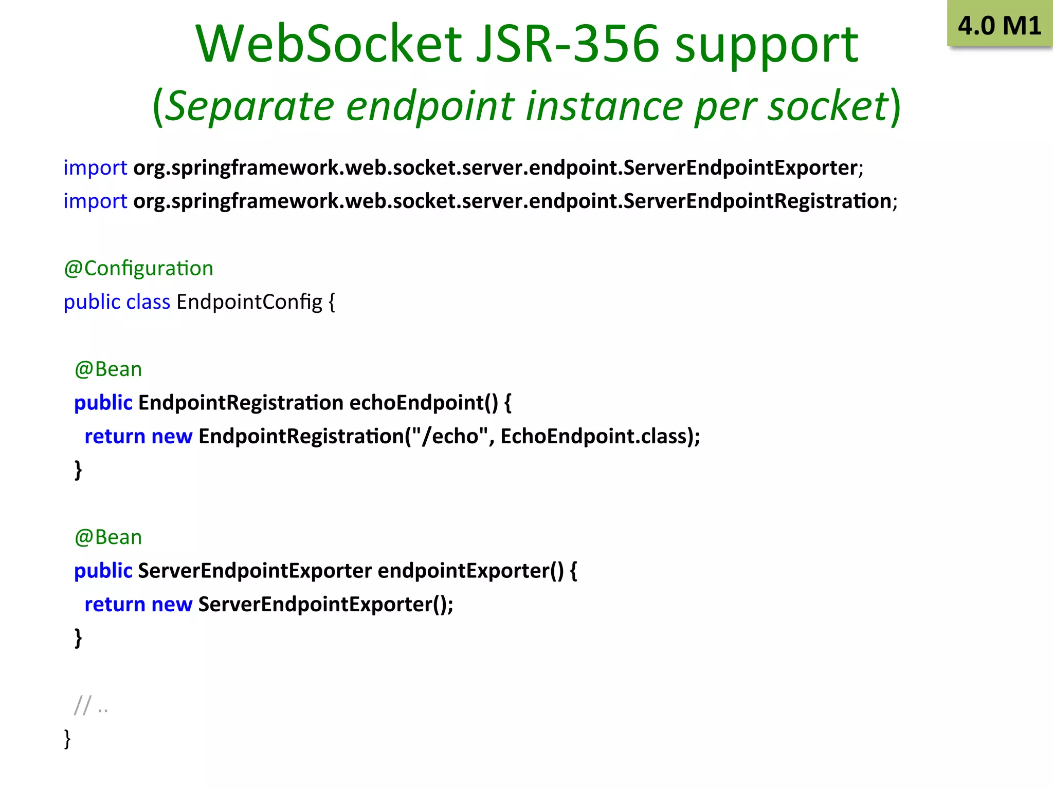 WebSocket	
  JSR-­‐356	
  support	
  

(Separate	
  endpoint	
  instance	
  per	
  socket)	
  
import	
  org.springframework.web.socket.server.endpoint.ServerEndpointExporter;	
  
import	
  org.springframework.web.socket.server.endpoint.ServerEndpointRegistra9on;	
  
	
  
@ConﬁguraSon	
  
public	
  class	
  EndpointConﬁg	
  {	
  
	
  
	
  	
  @Bean	
  
	
  	
  public	
  EndpointRegistra9on	
  echoEndpoint()	
  {	
  
	
  	
  	
  	
  return	
  new	
  EndpointRegistra9on("/echo",	
  EchoEndpoint.class);	
  
	
  	
  }	
  
	
  
	
  	
  @Bean	
  
	
  	
  public	
  ServerEndpointExporter	
  endpointExporter()	
  {	
  
	
  	
  	
  	
  return	
  new	
  ServerEndpointExporter();	
  
	
  	
  }	
  
	
  
	
  	
  //	
  ..	
  
}	
  

4.0	
  M1	
  

 