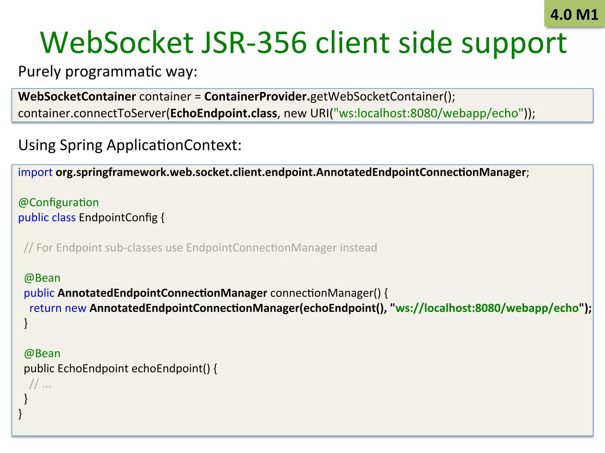 4.0	
  M1	
  

WebSocket	
  JSR-­‐356	
  client	
  side	
  support	
  

Purely	
  programmaSc	
  way:	
  
	
  

WebSocketContainer	
  container	
  =	
  ContainerProvider.getWebSocketContainer();	
  
container.connectToServer(EchoEndpoint.class,	
  new	
  URI("ws:localhost:8080/webapp/echo"));	
  
	
  

Using	
  Spring	
  ApplicaSonContext:	
  
	
  

import	
  org.springframework.web.socket.client.endpoint.AnnotatedEndpointConnec9onManager;	
  
	
  
@ConﬁguraSon	
  
public	
  class	
  EndpointConﬁg	
  {	
  
	
  
	
  	
  //	
  For	
  Endpoint	
  sub-­‐classes	
  use	
  EndpointConnecSonManager	
  instead	
  
	
  
	
  	
  @Bean	
  
	
  	
  public	
  AnnotatedEndpointConnec9onManager	
  connecSonManager()	
  {	
  
	
  	
  	
  	
  return	
  new	
  AnnotatedEndpointConnec9onManager(echoEndpoint(),	
  "ws://localhost:8080/webapp/echo");	
  
	
  	
  }	
  
	
  
	
  	
  @Bean	
  
	
  	
  public	
  EchoEndpoint	
  echoEndpoint()	
  {	
  
	
  	
  	
  	
  //	
  ...	
  
	
  	
  }	
  
}	
  
	
  

 